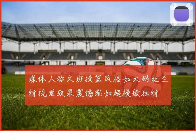 媒体人称文班投篮风格如大码杜兰特视觉效果震撼宛如超模般独特