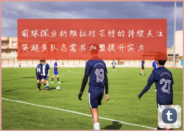 前球探分析维拉对芒特的持续关注英超多队急需其加盟提升实力