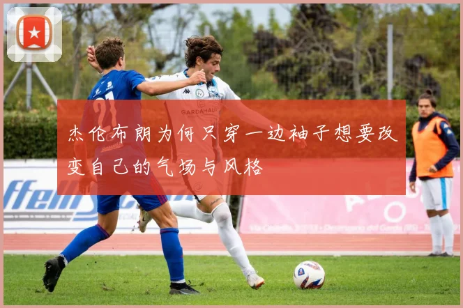 杰伦布朗为何只穿一边袖子想要改变自己的气场与风格
