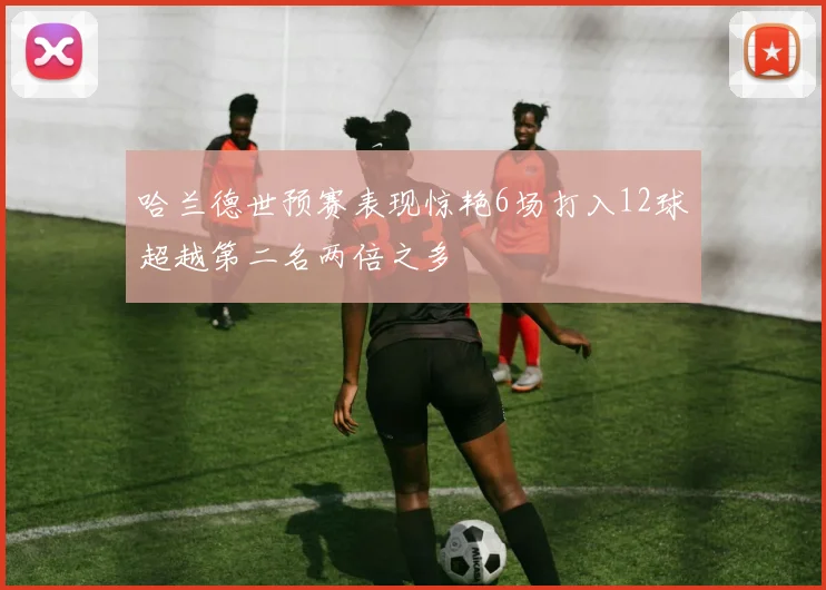 哈兰德世预赛表现惊艳6场打入12球超越第二名两倍之多