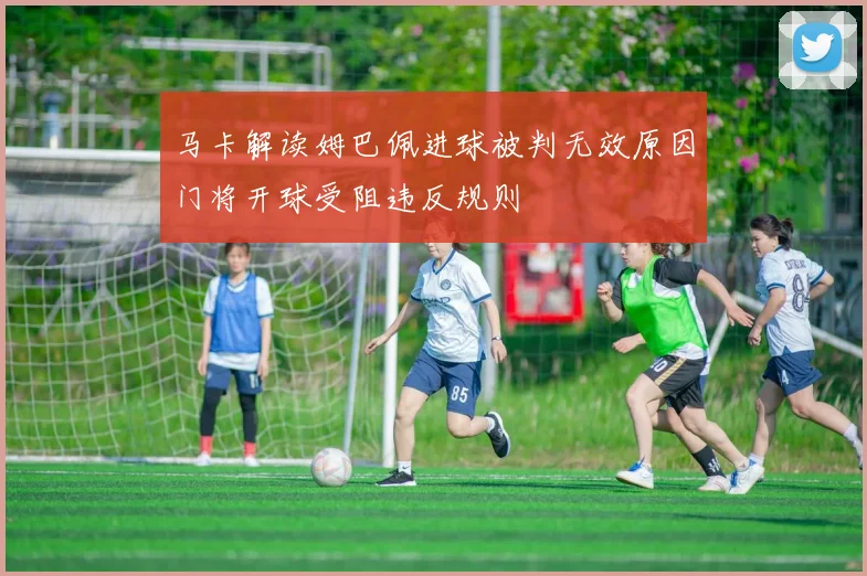 马卡解读姆巴佩进球被判无效原因门将开球受阻违反规则