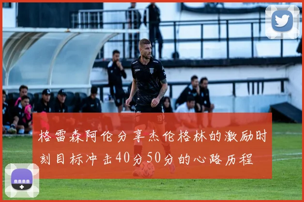 格雷森阿伦分享杰伦格林的激励时刻目标冲击40分50分的心路历程