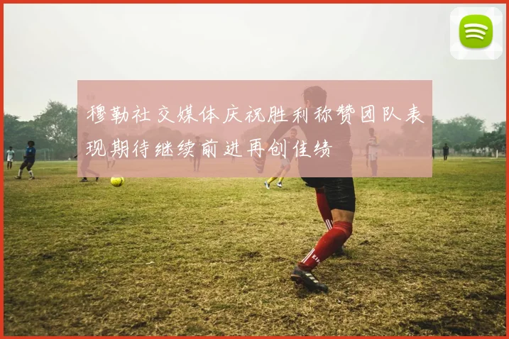 穆勒社交媒体庆祝胜利称赞团队表现期待继续前进再创佳绩