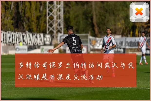 多特传奇保罗兰伯特访问武汉与武汉联镇展开深度交流活动