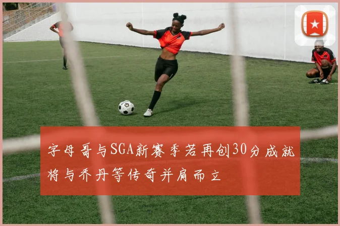字母哥与SGA新赛季若再创30分成就将与乔丹等传奇并肩而立