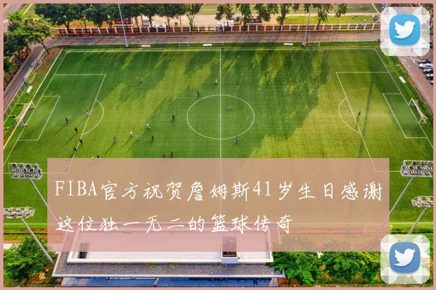FIBA官方祝贺詹姆斯41岁生日感谢这位独一无二的篮球传奇