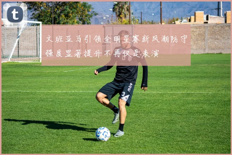 文班亚马引领全明星赛新风潮防守强度显著提升不再仅是表演