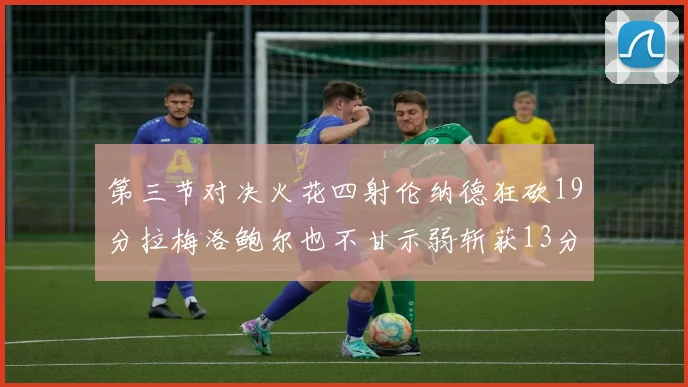 第三节对决火花四射伦纳德狂砍19分拉梅洛鲍尔也不甘示弱斩获13分
